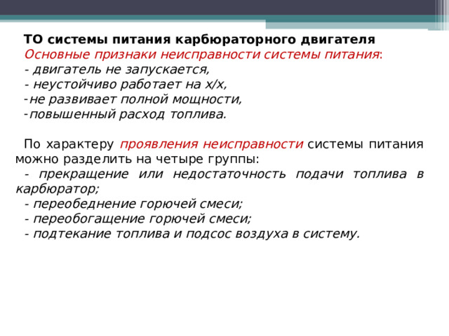 ТО системы питания карбюраторного двигателя Основные признаки неисправности системы питания : - двигатель не запускается, - неустойчиво работает на х/х, не развивает полной мощности, повышенный расход топлива.  По характеру проявления неисправности системы питания можно разделить на четыре группы: - прекращение или недостаточность подачи топлива в карбюратор; - переобеднение горючей смеси; - переобогащение горючей смеси; - подтекание топлива и подсос воздуха в систему.  