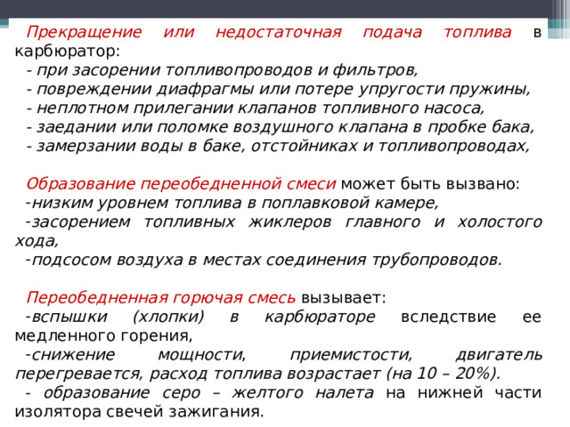 Прекращение или недостаточная подача топлива  в карбюратор: -  при засорении топливопроводов и фильтров, - повреждении диафрагмы или потере упругости пружины, - неплотном прилегании клапанов топливного насоса, - заедании или поломке воздушного клапана в пробке бака, - замерзании воды в баке, отстойниках и топливопроводах,  Образование переобедненной смеси  может быть вызвано: низким уровнем топлива в поплавковой камере, засорением топливных жиклеров главного и холостого хода, подсосом воздуха в местах соединения трубопроводов.  Переобедненная горючая смесь  вызывает: вспышки (хлопки) в карбюраторе вследствие ее медленного горения, снижение мощности , приемистости, двигатель перегревается, расход топлива возрастает (на 10 – 20%). - образование серо – желтого налета на нижней части изолятора свечей зажигания.  