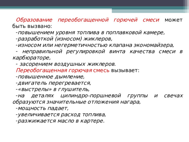 Образование переобогащенной горючей смеси  может быть вызвано: повышением уровня топлива в поплавковой камере, разработкой (износом) жиклеров, износом или негерметичностью клапана экономайзера,  неправильной регулировкой винта качества смеси в карбюраторе,  засорением воздушных жиклеров. Переобогащенная горючая смесь вызывает: повышенное дымление, двигатель перегревается, «выстрелы» в глушитель, на деталях цилиндро-поршневой группы и свечах образуются значительные отложения нагара, мощность падает, увеличивается расход топлива, разжижается масло в картере.  