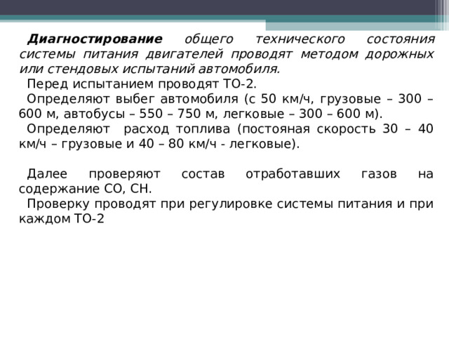 Диагностирование общего технического состояния системы питания двигателей проводят методом дорожных или стендовых испытаний автомобиля. Перед испытанием проводят ТО-2. Определяют выбег автомобиля (с 50 км/ч, грузовые – 300 – 600 м, автобусы – 550 – 750 м, легковые – 300 – 600 м). Определяют расход топлива (постояная скорость 30 – 40 км/ч – грузовые и 40 – 80 км/ч - легковые). Далее проверяют состав отработавших газов на содержание СО, СН. Проверку проводят при регулировке системы питания и при каждом ТО-2  