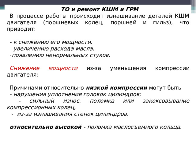 ТО и ремонт КШМ и ГРМ В процессе работы происходит изнашивание деталей КШМ двигателя (поршневых колец, поршней и гильз), что приводит: - к снижению его мощности, - увеличению расхода масла, появлению ненормальных стуков.  Снижение мощности  из-за уменьшения компрессии двигателя:  Причинами относительно низкой компрессии  могут быть -  нарушения уплотнения головок цилиндров ;  - сильный износ, поломка или закоксовывание компрессионных колец,   - из-за изнашивания стенок цилиндров.  относительно высокой  - поломка маслосъемного кольца.  