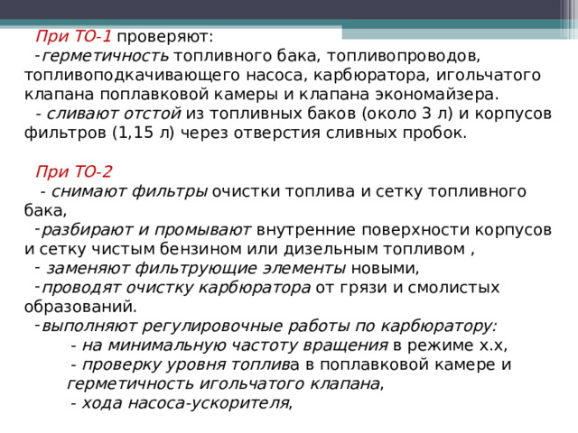 При ТО-1  проверяют: герметичность топливного бака, топливопроводов, топливоподкачивающего насоса, карбюратора, игольчатого клапана поплавковой камеры и клапана экономайзера. - сливают отстой из топливных баков (около 3 л) и корпусов фильтров (1,15 л) через отверстия сливных пробок. При ТО-2   - снимают фильтры очистки топлива и сетку топливного бака, разбирают и промывают внутренние поверхности корпусов и сетку чистым бензином или дизельным топливом ,  заменяют фильтрующие элементы новыми, проводят очистку карбюратора от грязи и смолистых образований. выполняют регулировочные работы по карбюратору:  - на минимальную частоту вращения в режиме х.х,  - проверку уровня топлив а в поплавковой камере и  герметичность игольчатого клапана ,  - хода насоса-ускорителя ,  