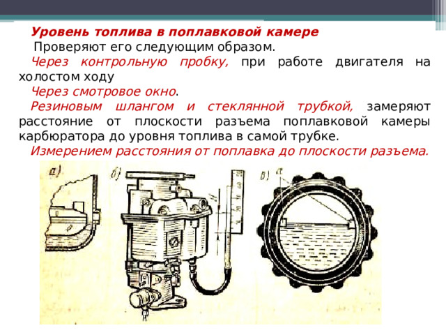 Уровень топлива в поплавковой камере  Проверяют его следующим образом. Через контрольную пробку, при работе двигателя на холостом ходу Через смотровое окно . Резиновым шлангом и стеклянной трубкой, замеряют расстояние от плоскости разъема поплавковой камеры карбюратора до уровня топлива в самой трубке. Измерением расстояния от поплавка до плоскости разъема.  