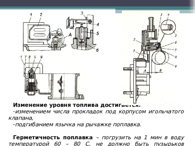 Изменение уровня топлива  достигается: изменением числа прокладок под корпусом игольчатого клапана, подгибанием язычка на рычажке поплавка.  Герметичность поплавка – погрузить на 1 мин в воду температурой 60 – 80 С, не должно быть пузырьков воздуха.  