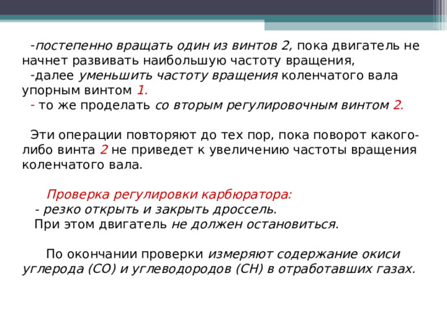 постепенно вращать один из винтов 2, пока двигатель не начнет развивать наибольшую частоту вращения, далее уменьшить частоту вращения коленчатого вала упорным винтом  1.  то же проделать со вторым регулировочным винтом 2. Эти операции повторяют до тех пор, пока поворот какого-либо винта 2  не приведет к увеличению частоты вращения коленчатого вала.  Проверка регулировки карбюратора:  - резко открыть и закрыть дроссель .  При этом двигатель не должен остановиться .  По окончании проверки измеряют содержание окиси углерода (СО) и углеводородов (СН) в отработавших газах.  