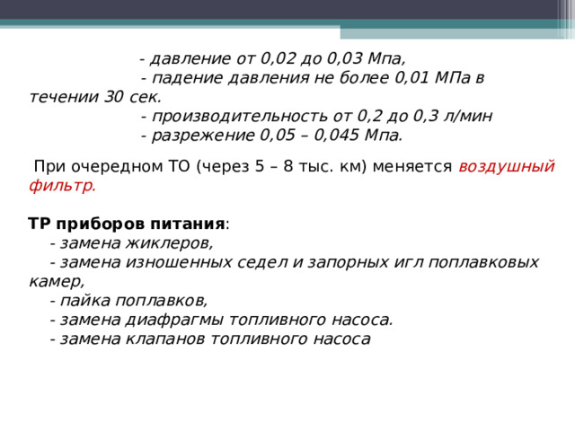  - давление от 0,02 до 0,03 Мпа,  - падение давления не более 0,01 МПа в течении 30 сек.  - производительность от 0,2 до 0,3 л/мин  - разрежение 0,05 – 0,045 Мпа.   При очередном ТО (через 5 – 8 тыс. км) меняется воздушный фильтр.  ТР приборов питания :  - замена жиклеров,  - замена изношенных седел и запорных игл поплавковых камер,  - пайка поплавков,  - замена диафрагмы топливного насоса.  - замена клапанов топливного насоса  