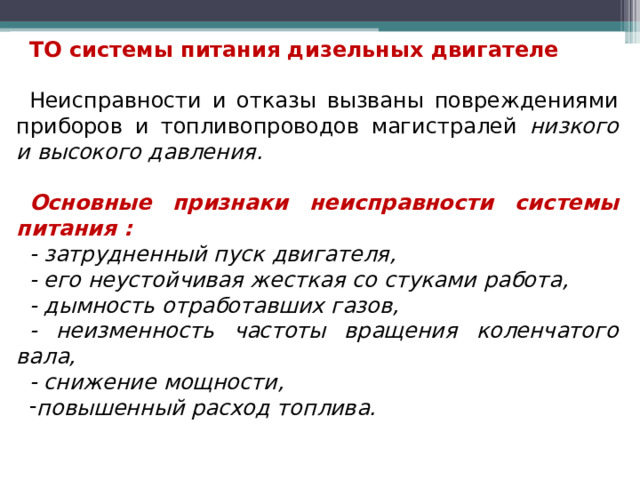 ТО системы питания дизельных двигателе  Неисправности и отказы вызваны повреждениями приборов и топливопроводов магистралей низкого и высокого давления.  Основные признаки неисправности системы питания : - затрудненный пуск двигателя, - его неустойчивая жесткая со стуками работа, - дымность отработавших газов, - неизменность частоты вращения коленчатого вала, - снижение мощности, повышенный расход топлива.   