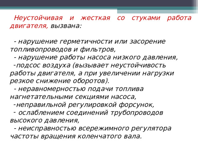 Неустойчивая и жесткая со стуками работа двигателя, вызвана:  - нарушение герметичности или засорение топливопроводов и фильтров, - нарушение работы насоса низкого давления, подсос воздуха (вызывает неустойчивость работы двигателя, а при увеличении нагрузки резкое снижение оборотов). - неравномерностью подачи топлива нагнетательными секциями насоса, неправильной регулировкой форсунок,  ослаблением соединений трубопроводов высокого давления, - неисправностью всережимного регулятора частоты вращения коленчатого вала. 