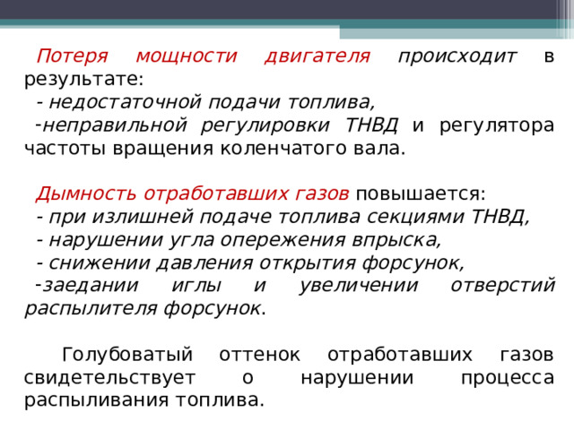 Потеря мощности двигателя происходит в результате: - недостаточной подачи топлива, неправильной регулировки ТНВД и регулятора частоты вращения коленчатого вала. Дымность отработавших газов  повышается: - при излишней подаче топлива секциями ТНВД, - нарушении угла опережения впрыска, - снижении давления открытия форсунок, заедании иглы и увеличении отверстий распылителя форсунок .   Голубоватый оттенок отработавших газов свидетельствует о нарушении процесса распыливания топлива.  