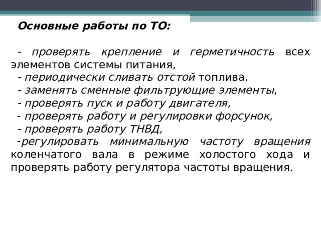 Основные работы по ТО:  - проверять крепление и герметичность всех элементов системы питания, - периодически сливать отстой топлива. - заменять сменные фильтрующие элементы , - проверять пуск и работу двигателя, - проверять работу и регулировки форсунок, - проверять работу ТНВД, регулировать минимальную частоту вращения коленчатого вала в режиме холостого хода и проверять работу регулятора частоты вращения. 