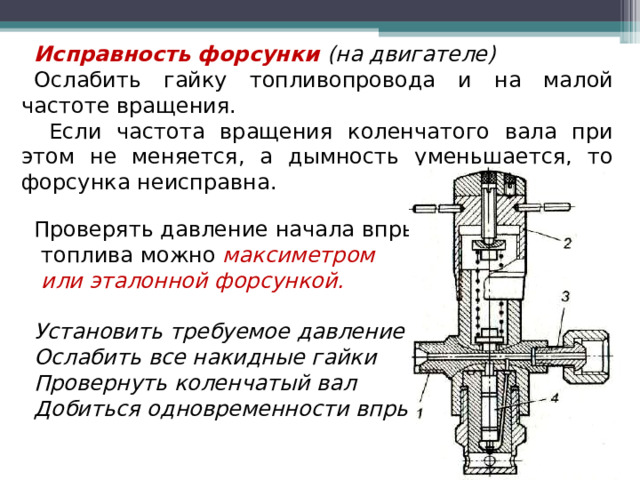 Исправность форсунки  (на двигателе) Ослабить гайку топливопровода и на малой частоте вращения.  Если частота вращения коленчатого вала при этом не меняется, а дымность уменьшается, то форсунка неисправна. Проверять давление начала впрыска  топлива можно максиметром  или эталонной форсункой.  Установить требуемое давление Ослабить все накидные гайки Провернуть коленчатый вал Добиться одновременности впрыска  