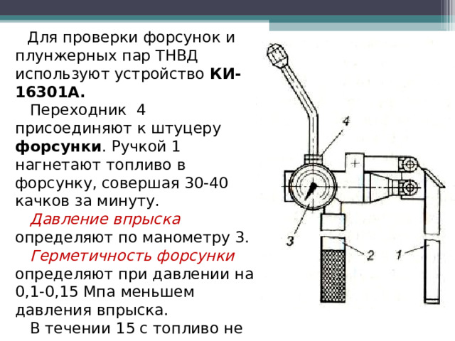  Для проверки форсунок и плунжерных пар ТНВД используют устройство КИ-16301А.  Переходник 4 присоединяют к штуцеру форсунки . Ручкой 1 нагнетают топливо в форсунку, совершая 30-40 качков за минуту.  Давление впрыска определяют по манометру 3.  Герметичность форсунки определяют при давлении на 0,1-0,15 Мпа меньшем давления впрыска.  В течении 15 с топливо не должно проходить через распылитель (допускается увлажнение)  