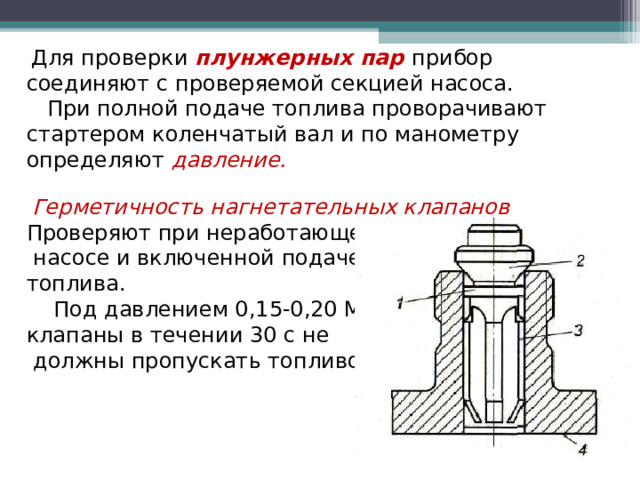  Для проверки плунжерных пар прибор соединяют с проверяемой секцией насоса.  При полной подаче топлива проворачивают стартером коленчатый вал и по манометру определяют давление.   Герметичность нагнетательных клапанов Проверяют при неработающем  насосе и включенной подаче топлива.  Под давлением 0,15-0,20 МПа клапаны в течении 30 с не  должны пропускать топливо.  