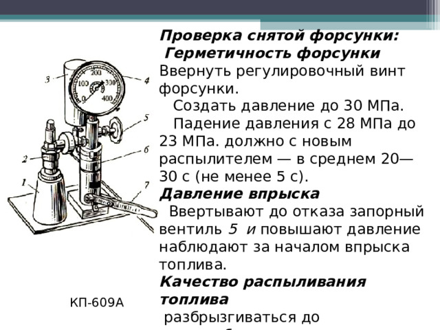 Проверка снятой форсунки:  Герметичность форсунки Ввернуть регулировочный винт форсунки.  Создать давление до 30 МПа.  Падение давления с 28 МПа до 23 МПа. должно с новым распылителем — в среднем 20—30 с (не менее 5 с). Давление впрыска  Ввертывают до отказа запорный вентиль 5 и повышают давление наблюдают за началом впрыска топлива. Качество распыливания топлива  разбрызгиваться до туманообразного состояния, резкий звук (треск). КП-609А  
