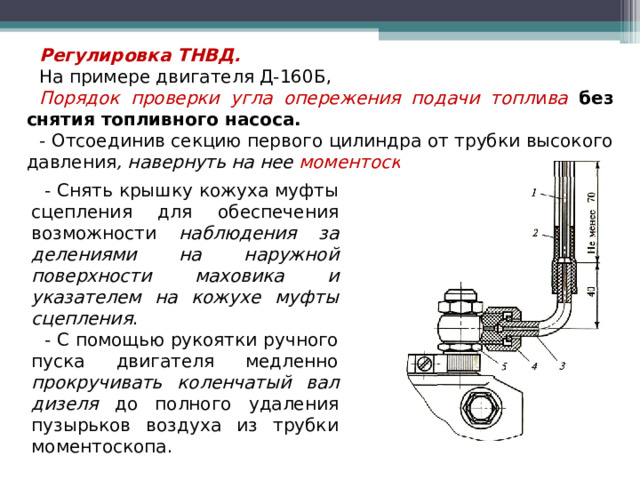 Регулировка ТНВД. На примере двигателя Д-160Б, Порядок проверки угла опережения подачи топл и ва  без снятия топливного насоса. - Отсоединив секцию первого цилиндра от трубки высокого давления , навернуть на нее моментоскоп. - Снять крышку кожуха муфты сцепления для обеспечения возможности наблюдения за делениями на наружной поверхности маховика и указателем на кожухе муфты сцепления . - С помощью рукоятки ручного пуска двигателя медленно прокручивать коленчатый вал дизеля до полного удаления пузырьков воздуха из трубки моментоскопа.  