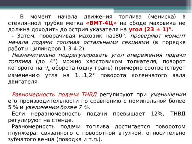 - В момент начала движения топлива (мениска) в стеклянной трубке метка «ВМТ-4Ц» на ободе маховика не должна доходить до острия указателя на угол (23 ± 1)°. - Затем, поворачивая маховик на180°, проверяют момент начала подачи топлива остальными секциями (в порядке работы цилиндров 1-3-4-2). Незначительно подрегулировать угол опережения подачи топлива (до 4°) можно хвостовиком толкателя, поворот которого на 1 / 6 оборота (одну грань) примерно соответствует изменению угла на 1…1,2° поворота коленчатого вала двигателя. Равномерность подачи ТНВД регулируют при уменьшении его производительности по сравнению с номинальной более 5 % и увеличении более 7 %. Если неравномерность подачи превышает 12%, ТНВД регулируют на стенде. Равномерность подачи топлива достигается поворотом плунжера, связанного с поворотной втулкой, относительно зубчатого венца (поводка и т.п.).  