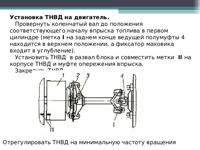 Установка ТНВД на двигатель.  Провернуть коленчатый вал до положения соответствующего началу впрыска топлива в первом цилиндре (метка  I  на заднем конце ведущей полумуфты 4 находится в верхнем положении, а фиксатор маховика входит в углубление).  Установить ТНВД в развал блока и совместить метки  II  на корпусе ТНВД и муфте опережения впрыска.  Закрепить ТНВД Отрегулировать ТНВД на минимальную частоту вращения  