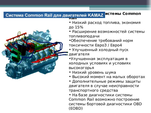 Преимущества системы Common Rail  Низкий расход топлива, экономия до 15%  Расширение возможностей системы топливоподачи Обеспечение требований норм токсичности ЕвроЗ / Евро4  Улучшенный холодный пуск двигателя Улучшенная эксплуатация в холодных условиях и условиях высокогорья  Низкий уровень шума  Высокий момент на малых оборотах  Дополнительные режимы защиты двигателя в случае неисправности транспортного средства  На базе диагностики системы Common Rail возможно построение системы бортовой диагностики OBD ( EOBD )  