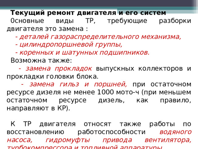 Текущий ремонт двигателя и его систем 0сновные виды ТР, требующие разборки двигателя это замена :  - деталей газораспределительного механизма,  - цилиндропоршневой группы,  - коренных и шатунных подшипников. Возможна также:  - замена прокладок  выпускных коллекторов и прокладки головки блока.  - замена гильз и поршней, при остаточном ресурсе дизеля не менее 1000 мото-ч (при меньшем остаточном ресурсе дизель, как правило, направляют в КР). К ТР двигателя относят также работы по восстановлению работоспособности водяного насоса, гидромуфты привода вентилятора, турбокомпрессора и топливной аппаратуры.  