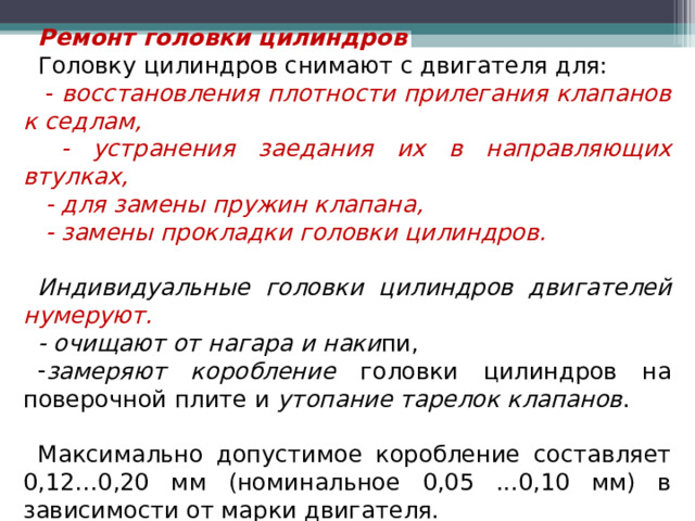 Ремонт головки цилиндров Головку цилиндров снимают с двигателя для:  - восстановления плотности прилегания клапанов к седлам,  - устранения заедания их в направляющих втулках,  - для замены пружин клапана,  - замены прокладки головки цилиндров.  Индивидуальные головки цилиндров двигателей нумеруют. - очищают от нагара и наки пи, замеряют коробление головки цилиндров на поверочной плите и утопание тарелок клапанов .  Максимально допустимое коробление составляет 0,12…0,20 мм (номинальное 0,05 ...0,10 мм) в зависимости от марки двигателя.  