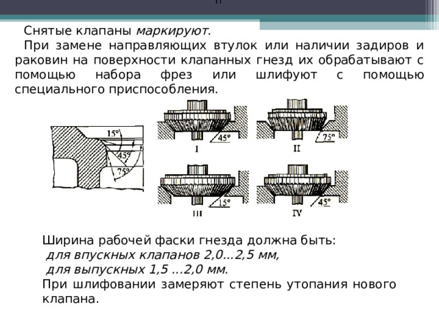 П  Снятые клапаны маркируют. При замене направляющих втулок или наличии задиров и раковин на поверхности клапанных гнезд их обрабатывают с помощью набора фрез или шлифуют с помощью специального приспособления. Ширина рабочей фаски гнезда должна быть:  для впускных клапанов 2,0...2,5 мм,  для выпускных 1,5 ...2,0 мм. При шлифовании замеряют степень утопания нового клапана.  