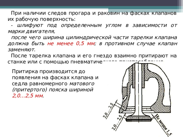 При наличии следов прогара и раковин на фасках клапанов их рабочую поверхность: - шлифуют под определенным углом в зависимости от марки двигателя, после чего ширина цилиндрической части тарелки клапана должна быть не менее 0,5 мм ; в противном случае клапан заменяют. После тарелка клапана и его гнездо взаимно притирают на станке или с помощью пневматического приспособления. Притирка производится до появления на фасках клапана и седла равномерного матового (притертого) пояска шириной 2,0…2,5 мм .  