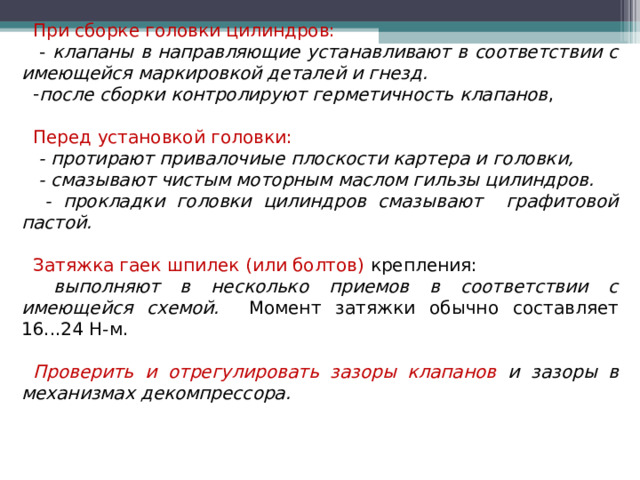 При сборке головки цилиндров:  - клапаны в направляющие устанавливают в соответствии с имеющейся маркировкой деталей и гнезд. после сборки контролируют герметичность клапанов , Перед установкой головки:  - протирают привалочиые плоскости картера и головки,  - смазывают чистым моторным маслом гильзы цилиндров.  - прокладки головки цилиндров смазывают графитовой пастой.  Затяжка гаек шпилек (или болтов) крепления:  выполняют в несколько приемов в соответствии с имеющейся схемой. Момент затяжки обычно составляет 16...24 Н-м. Проверить и отрегулировать зазоры клапанов и зазоры в механизмах декомпрессора.  