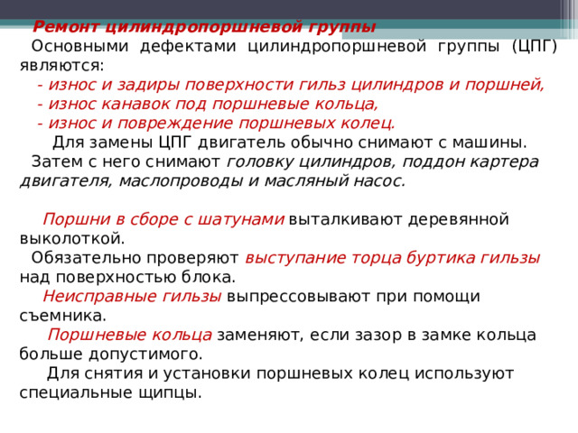 Ремонт цилиндропоршневой группы Основными дефектами цилиндропоршневой группы (ЦПГ) являются:  - износ и задиры поверхности гильз цилиндров и поршней,  - износ канавок под поршневые кольца,  - износ и повреждение поршневых колец.  Для замены ЦПГ двигатель обычно снимают с машины. Затем с него снимают головку цилиндров, поддон картера двигателя, маслопроводы и масляный насос.   Поршни в сборе с шатунами выталкивают деревянной выколоткой. Обязательно проверяют выступание торца буртика гильзы над поверхностью блока.  Неисправные гильзы выпрессовывают при помощи съемника.  Поршневые кольца заменяют, если зазор в замке кольца больше допустимого.  Для снятия и установки поршневых колец используют специальные щипцы.  