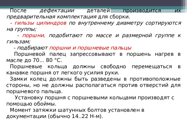 После дефектации деталей производится их предварительная комплектация для сборки. - гильзы цилиндров по внутреннему диаметру сортируются на группы;  - поршни, подобитают по массе и размерной группе к гильзам;  - подбирают поршни и поршневые пальцы  Поршневой палец запрессовывают в поршень нагрев в масле до 70... 80 °С. Поршневые кольца должны свободно перемещаться в канавке поршня от легкого усилия руки. Замки колец должны быть разведены в противоположные стороны, но не должны располагаться против отверстий для поршневого пальца.  Установку поршня с поршневыми кольцами производят с помощью обоймы. Момент затяжки шатунных болтов установлен в документации (обычно 14..22 Н-м).  