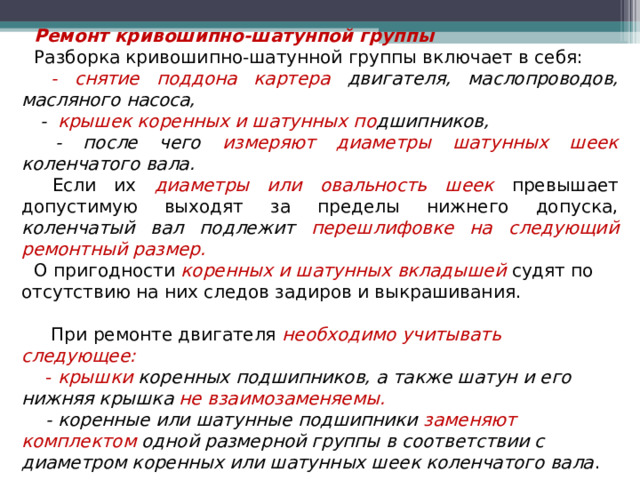 Ремонт кривошипно-шатунпой группы Разборка кривошипно-шатунной группы включает в себя:  - снятие поддона картера двигателя, маслопроводов, масляного насоса,  - крышек коренных и шатунных по дшипников,  - после чего измеряют диаметры шатунных шеек коленчатого вала.  Если их диаметры  или  овальность шеек превышает допустимую выходят за пределы нижнего допуска, коленчатый вал подлежит перешлифовке на следующий ремонтный размер. О пригодности коренных и шатунных вкладышей судят по отсутствию на них следов задиров и выкрашивания.   При ремонте двигателя необходимо учитывать следующее:  - крышки коренных подшипников, а также шатун и его нижняя крышка не взаимозаменяемы.  - коренные или шатунные подшипники заменяют комплектом одной размерной группы в соответствии с диаметром коренных или шатунных шеек коленчатого вала .  