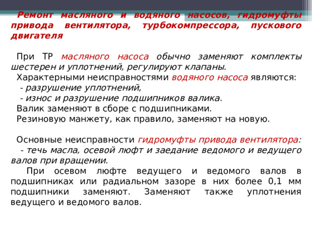 Ремонт масляного и водяного насосов, гидромуфты привода вентилятора, турбокомпрессора, пускового двигателя  При ТР масляного насоса обычно заменяют комплекты шестерен и уплотнений, регулируют клапаны. Характерными неисправностями водяного насоса являются:  - разрушение уплотнений,  - износ и разрушение подшипников валика . Валик заменяют в сборе с подшипниками. Резиновую манжету, как правило, заменяют на новую. Основные неисправности гидромуфты привода вентилятора :  -  течь масла, осевой люфт и заедание ведомого и ведущего валов при вращении.  При осевом люфте ведущего и ведомого валов в подшипниках или радиальном зазоре в них более 0,1 мм подшипники заменяют. Заменяют также уплотнения ведущего и ведомого валов.  