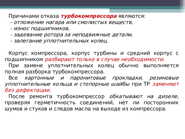 Причинами отказа турбокомпрессора являются:  - отложение нагара или смолистых веществ,  - износ подшипников,  - задевание ротора за неподвижные детали,  - залегание уплотнительных колец. Корпус компрессора, корпус турбины и средний корпус с подшипником разбирают только в случае необходимости. При замене уплотнительных колец обычно выполняется полная разборка турбокомпрессора. Все картонные и паронитовые прокладки, резиновые уплотнительные кольца и стопорные шайбы при ТР заменяют без дефектации . После ремонта турбокомпрессор обкатывают на дизеле , проверяя герметичность соединений, нет ли посторонних шумов и стуков и следов масла на выходе из компрессора.  