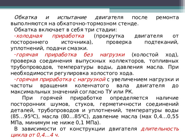 Обкатка и испытание двигат еля после ремонта выполняются на обкаточно-тормозном стенде. Обкатка включает в себя три стадии: холодная приработка (прокрутка двигателя от постороннего источника), проверка подтеканий, уплотнений, подачи смазки. горячая приработка без нагрузки (холостой ход), проверка соединения выпускных коллекторов, топливных трубопроводов, температуры воды, давления масла. При необходимости регулировка холостого хода. горячая приработка с нагрузкой с увеличением нагрузки и частоты вращения коленчатого вала двигателя до максимальных значений согласно ТУ или РК.  При горячей приработке определяется наличие посторонних шумов, стуков, герметичности соединений деталей, трубопроводов и уплотнений, температуры воды (85…95 0 С), масла (80…85 0 С), давление масла (мах 0,4…0,55 МПа, минимум не ниже 0,1 МПа). В зависимости от конструкции двигателя длительность цикла от 0,4…4 ч. 