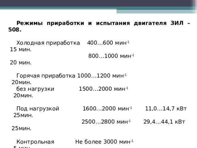 Режимы приработки и испытания двигателя ЗИЛ – 508. Холодная приработка 400…600 мин -1 15 мин.  800…1000 мин -1 20 мин. Горячая приработка 1000…1200 мин -1 20мин. без нагрузки 1500…2000 мин -1 20мин. Под нагрузкой 1600…2000 мин -1 11,0…14,7 кВт 25мин.  2500…2800 мин -1 29,4…44,1 кВт 25мин. Контрольная Не более 3000 мин -1 5 мин. приемка  Итого 125 мин. 