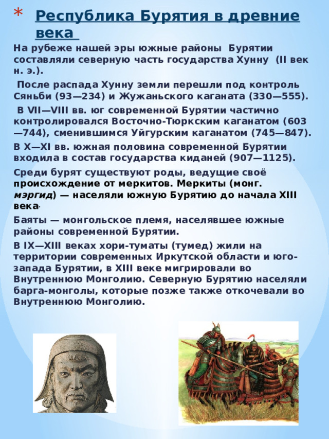 Республика Бурятия в древние века   На рубеже нашей эры южные районы Бурятии составляли северную часть государства Хунну  (II век н. э.).  После распада Хунну земли перешли под контроль Сяньби (93—234) и Жужаньского каганата (330—555).  В VII—VIII вв. юг современной Бурятии частично контролировался Восточно-Тюркским каганатом (603—744), сменившимся Уйгурским каганатом (745—847). В X—XI вв. южная половина современной Бурятии входила в состав государства киданей (907—1125). Среди бурят существуют роды, ведущие своё происхождение от меркитов. Меркиты (монг. мэргид ) — населяли южную Бурятию до начала XIII века . Баяты — монгольское племя, населявшее южные районы современной Бурятии. В IX—XIII веках хори-туматы (тумед) жили на территории современных Иркутской области и юго-запада Бурятии, в XIII веке мигрировали во Внутреннюю Монголию. Северную Бурятию населяли барга-монголы, которые позже также откочевали во Внутреннюю Монголию.    