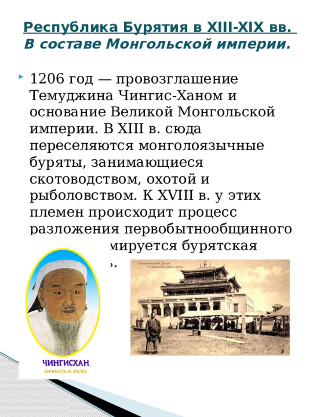 Республика Бурятия в XIII-XIX вв.  В составе Монгольской империи. 1206 год — провозглашение Темуджина Чингис-Ханом и основание Великой Монгольской империи. В XIII в. сюда переселяются монголоязычные буряты, занимающиеся скотоводством, охотой и рыболовством. К XVIII в. у этих племен происходит процесс разложения первобытнообщинного строя, формируется бурятская народность. 