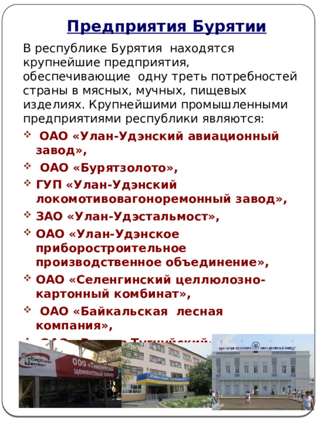 Предприятия Бурятии В республике Бурятия находятся крупнейшие предприятия, обеспечивающие одну треть потребностей страны в мясных, мучных, пищевых изделиях. Крупнейшими промышленными предприятиями республики являются:  ОАО «Улан-Удэнский авиационный завод»,  ОАО «Бурятзолото», ГУП «Улан-Удэнский локомотивовагоноремонный завод», ЗАО «Улан-Удэстальмост», ОАО «Улан-Удэнское приборостроительное производственное объединение», ОАО «Селенгинский целлюлозно-картонный комбинат»,  ОАО «Байкальская лесная компания»,  ОАО «Разрез Тугнуйский», ОАО «Бурятмясопром»,  ООО «Тимлюйский цементный завод». 