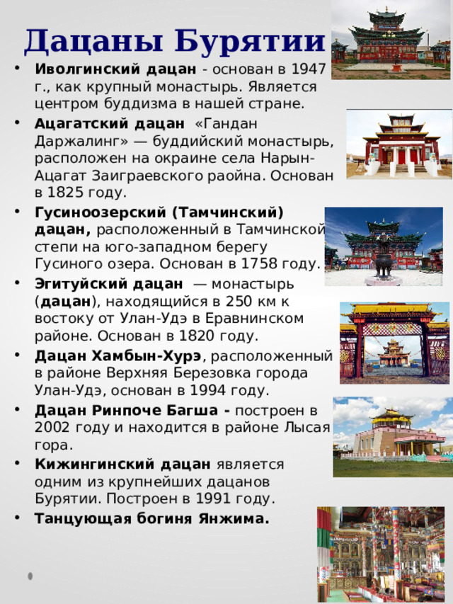 Дацаны Бурятии Иволгинский дацан - основан в 1947 г., как крупный монастырь. Является центром буддизма в нашей стране. Ацагатский дацан «Гандан Даржалинг» — буддийский монастырь, расположен на окраине села Нарын-Ацагат Заиграевского раойна. Основан в 1825 году. Гусиноозерский (Тамчинский) дацан, расположенный в Тамчинской степи на юго-западном берегу Гусиного озера. Основан в 1758 году. Эгитуйский  дацан — монастырь ( дацан ), находящийся в 250 км к востоку от Улан-Удэ в Еравнинском районе. Основан в 1820 году. Дацан Хамбын-Хурэ , расположенный в районе Верхняя Березовка города Улан-Удэ, основан в 1994 году. Дацан Ринпоче Багша - построен в 2002 году и находится в районе Лысая гора. Кижингинский дацан является одним из крупнейших дацанов Бурятии. Построен в 1991 году. Танцующая богиня Янжима. 