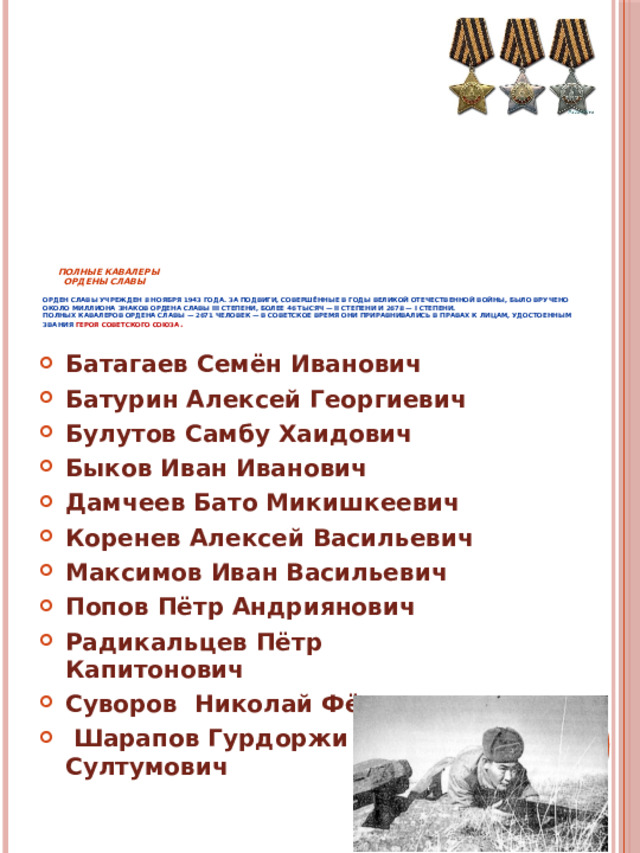      Полные кавалеры  ордены Славы   Орден Славы учрежден 8 ноября 1943 года. За подвиги, совершённые в годы Великой Отечественной войны, было вручено около миллиона знаков ордена Славы III степени, более 46 тысяч — II степени и 2678 — I степени.  Полных кавалеров ордена Славы — 2671 человек — в советское время они приравнивались в правах к лицам, удостоенным звания Героя Советского Союза . Батагаев Семён Иванович Батурин Алексей Георгиевич Булутов Самбу Хаидович Быков Иван Иванович Дамчеев Бато Микишкеевич Коренев Алексей Васильевич Максимов Иван Васильевич Попов Пётр Андриянович Радикальцев Пётр Капитонович Суворов Николай Фёдорович  Шарапов Гурдоржи Султумович 