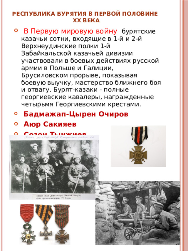 Республика Бурятия в первой половине  XX века  В Первую мировую войну бурятские казачьи сотни, входящие в 1-й и 2-й Верхнеудинские полки 1-й Забайкальской казачьей дивизии участвовали в боевых действиях русской армии в Польше и Галиции, Брусиловском прорыве, показывая боевую выучку, мастерство ближнего боя и отвагу. Бурят-казаки - полные георгиевские кавалеры, награжденные четырьмя Георгиевскими крестами.  Бадмажап-Цырен Очиров  Аюр Сакияев  Созон Тынжиев  