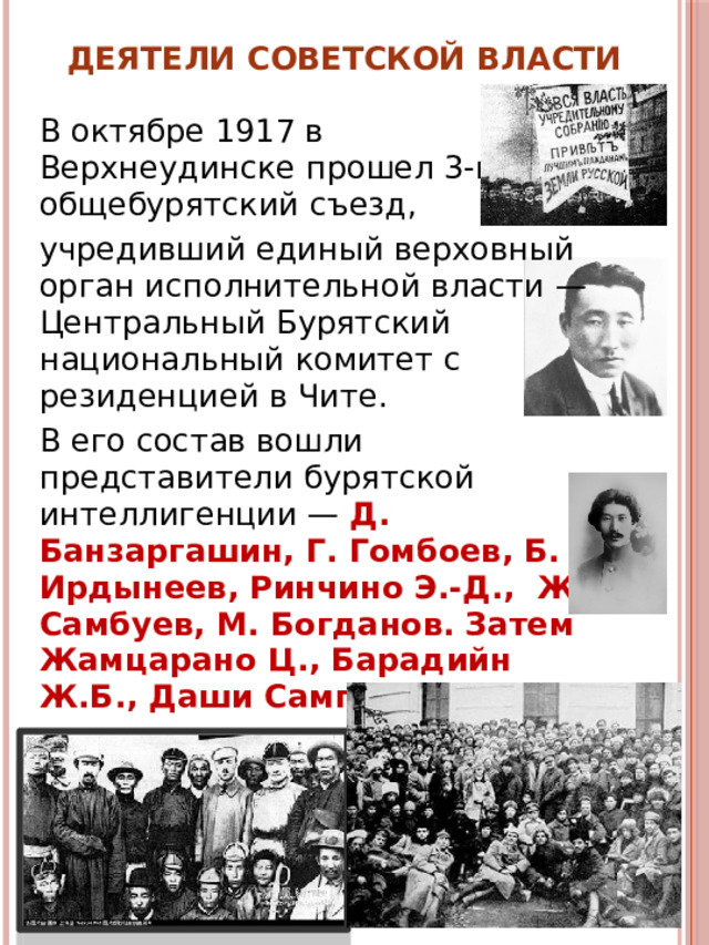 Деятели Советской власти В октябре 1917 в Верхнеудинске прошел 3-й общебурятский съезд, учредивший единый верховный орган исполнительной власти — Центральный Бу­рятский национальный комитет с резиденцией в Чите. В его состав вошли представители бурятской интеллигенции — Д. Банзаргашин, Г. Гомбоев, Б. Ирдынеев, Ринчино Э.-Д., Ж. Самбуев, М. Богданов. Затем Жамцарано Ц., Барадийн Ж.Б., Даши Сампилон. 