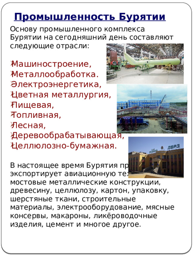 Промышленность Бурятии Основу промышленного комплекса Бурятии на сегодняшний день составляют следующие отрасли: Машиностроение, Металлообработка. Электроэнергетика, Цветная металлургия, Пищевая, Топливная, Лесная, Деревообрабатывающая, Целлюлозно-бумажная. В настоящее время Бурятия производит и экспортирует авиационную технику, мостовые металлические конструкции, древесину, целлюлозу, картон, упаковку, шерстяные ткани, строительные материалы, электрооборудование, мясные консервы, макароны, ликёроводочные изделия, цемент и многое другое. 