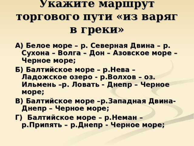 Укажите маршрут торгового пути «из варяг в греки» А) Белое море – р. Северная Двина – р. Сухона – Волга – Дон – Азовское море – Черное море; Б) Балтийское море – р.Нева – Ладожское озеро - р.Волхов – оз. Ильмень –р. Ловать - Днепр – Черное море; В) Балтийское море –р.Западная Двина- Днепр – Черное море; Г) Балтийское море – р.Неман –р.Припять – р.Днепр - Черное море; 