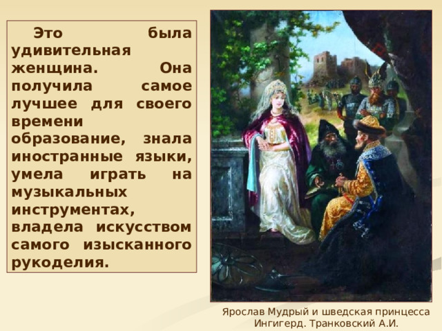 Это была удивительная женщина. Она получила самое лучшее для своего времени образование, знала иностранные языки, умела играть на музыкальных инструментах, владела искусством самого изысканного рукоделия. Ярослав Мудрый и шведская принцесса Ингигерд. Транковский А.И. 