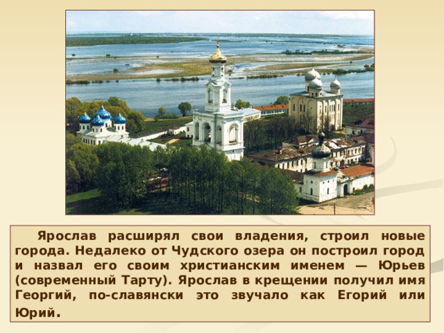 Ярослав расширял свои владения, строил новые города. Недалеко от Чудского озера он построил город и назвал его своим христианским именем — Юрьев (современный Тарту). Ярослав в крещении получил имя Георгий, по-славянски это звучало как Егорий или Юрий . 