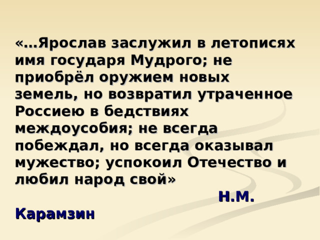 «…Ярослав заслужил в летописях имя государя Мудрого; не приобрёл оружием новых земель, но возвратил утраченное Россиею в бедствиях междоусобия; не всегда побеждал, но всегда оказывал мужество; успокоил Отечество и любил народ свой»  Н.М. Карамзин  