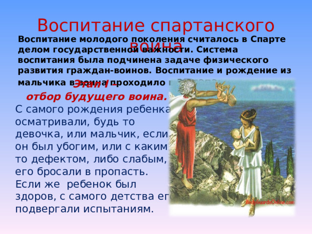 Воспитание спартанского воина Воспитание молодого поколения считалось в Спарте делом государственной важности. Система воспитания была подчинена задаче физического развития граждан-воинов. Воспитание и рождение из мальчика в воина проходило в 3 этапа: Этап I – отбор будущего воина. С самого рождения ребенка осматривали, будь то девочка, или мальчик, если он был убогим, или с каким - то дефектом, либо слабым, его бросали в пропасть. Если же  ребенок был здоров, с самого детства его подвергали испытаниям. 