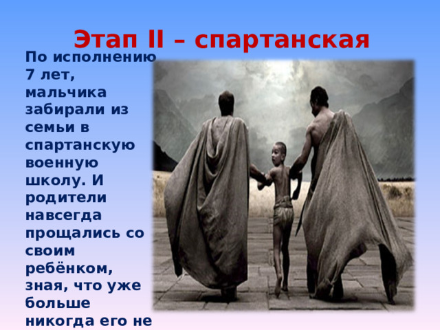 Этап II – спартанская школа По исполнению 7 лет, мальчика забирали из семьи в спартанскую военную школу. И родители навсегда прощались со своим ребёнком, зная, что уже больше никогда его не увидят. Так требовало Государство. 