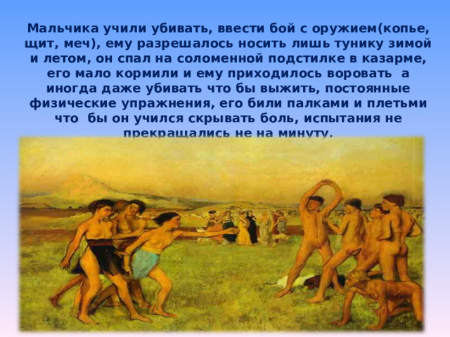 Мальчика учили убивать, ввести бой с оружием(копье, щит, меч), ему разрешалось носить лишь тунику зимой и летом, он спал на соломенной подстилке в казарме, его мало кормили и ему приходилось воровать  а иногда даже убивать что бы выжить, постоянные физические упражнения, его били палками и плетьми что бы он учился скрывать боль, испытания не прекращались не на минуту. 