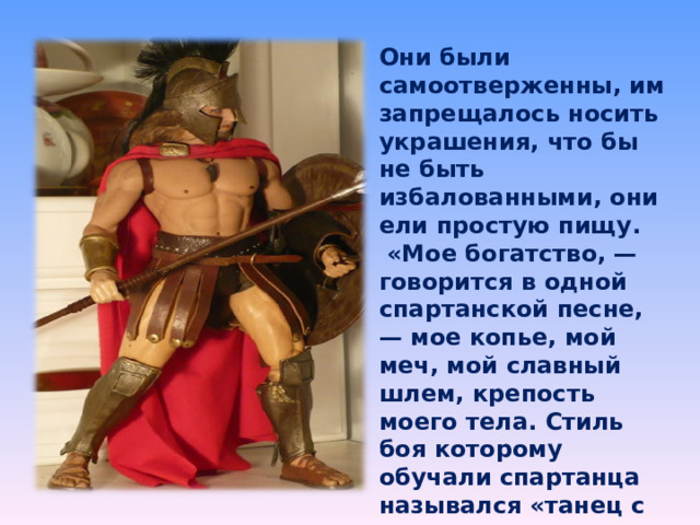 Они были самоотверженны, им запрещалось носить украшения, что бы не быть избалованными, они ели простую пищу.  «Мое богатство, — говорится в одной спартанской песне, — мое копье, мой меч, мой славный шлем, крепость моего тела. Стиль боя которому обучали спартанца назывался «танец с оружием». 